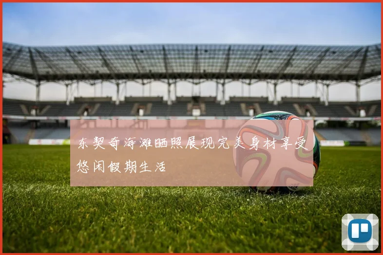 东契奇海滩晒照展现完美身材享受悠闲假期生活