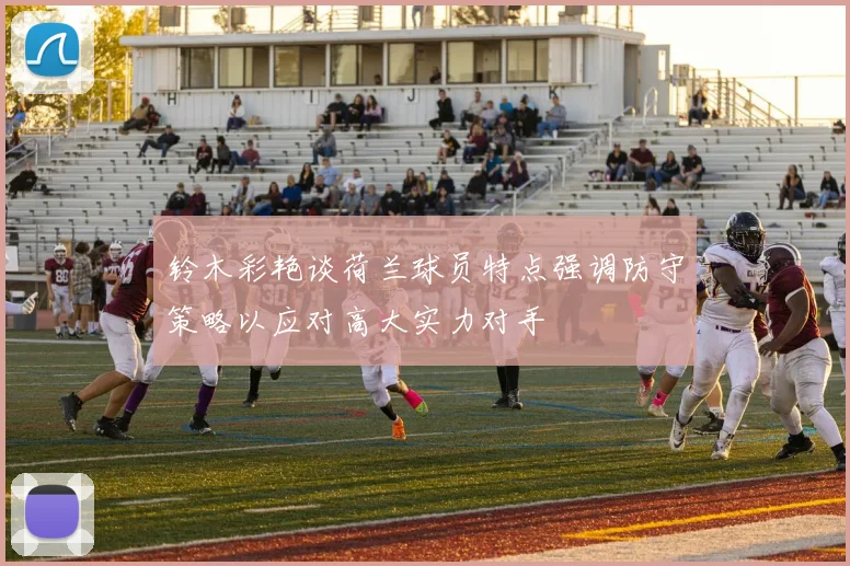 铃木彩艳谈荷兰球员特点强调防守策略以应对高大实力对手