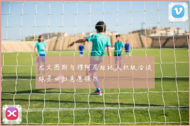 尤文图斯与穆阿尼经纪人积极洽谈球员回归意愿强烈
