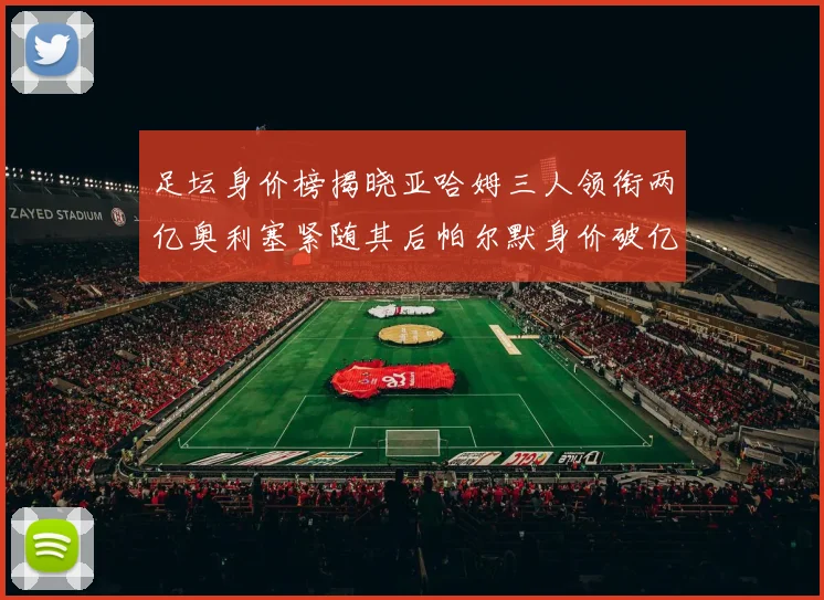 足坛身价榜揭晓亚哈姆三人领衔两亿奥利塞紧随其后帕尔默身价破亿