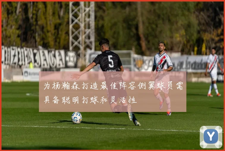 为杨瀚森打造最佳阵容侧翼球员需具备聪明打球和灵活性