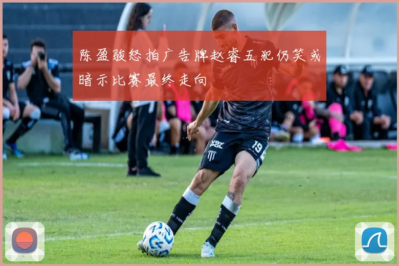 陈盈骏怒拍广告牌赵睿五犯仍笑或暗示比赛最终走向