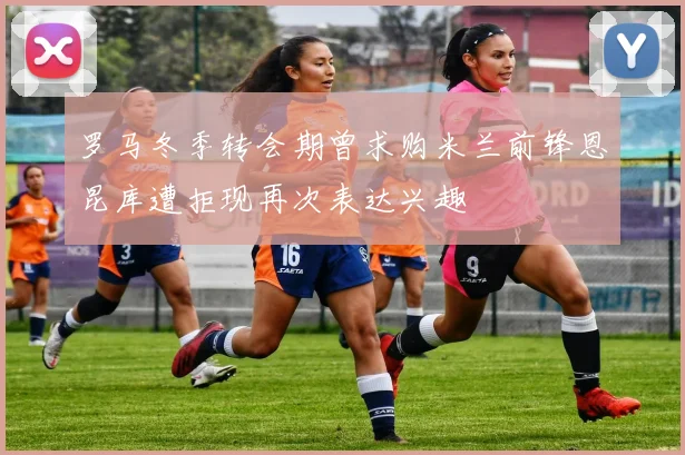 罗马冬季转会期曾求购米兰前锋恩昆库遭拒现再次表达兴趣