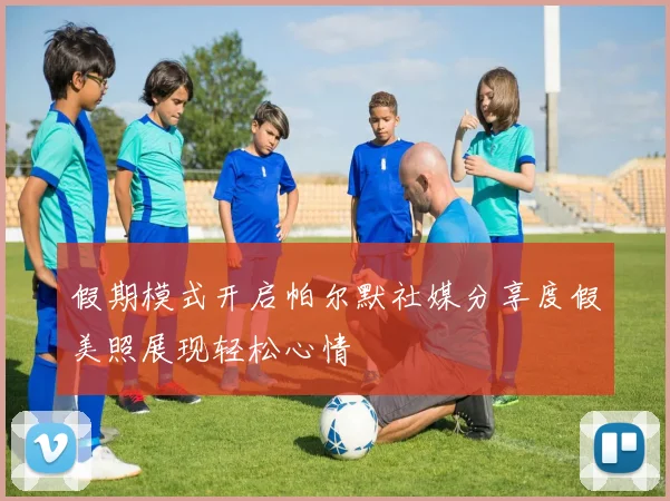 假期模式开启帕尔默社媒分享度假美照展现轻松心情