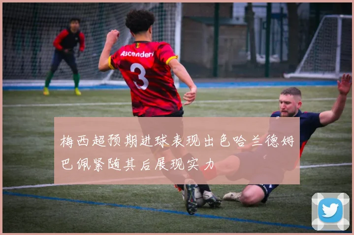 梅西超预期进球表现出色哈兰德姆巴佩紧随其后展现实力
