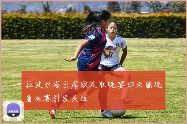 拉波尔塔出席欧足联晚宴却未能观看决赛引发关注