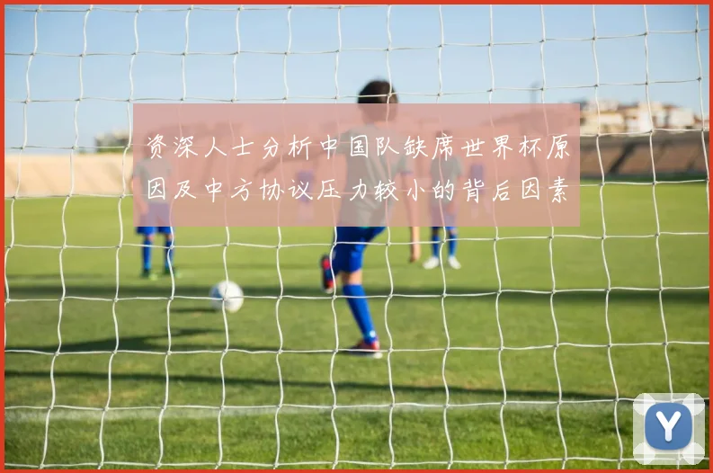 资深人士分析中国队缺席世界杯原因及中方协议压力较小的背后因素