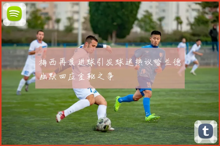梅西再度进球引发球迷热议哈兰德幽默回应金靴之争