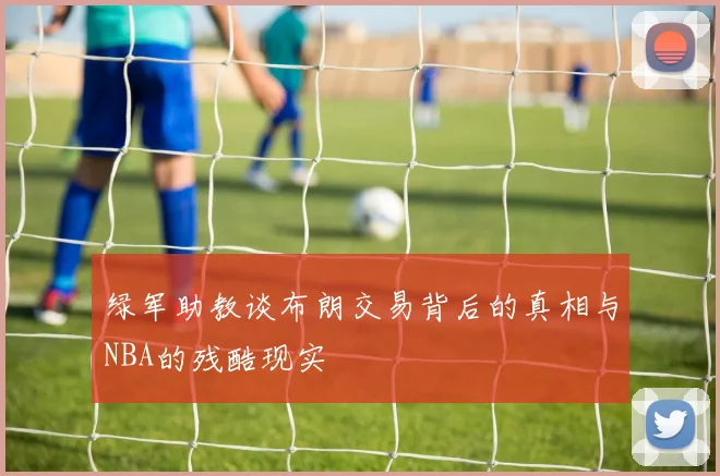 绿军助教谈布朗交易背后的真相与NBA的残酷现实