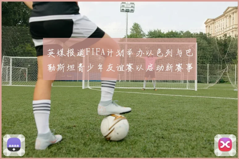 英媒报道FIFA计划举办以色列与巴勒斯坦青少年友谊赛以启动新赛事