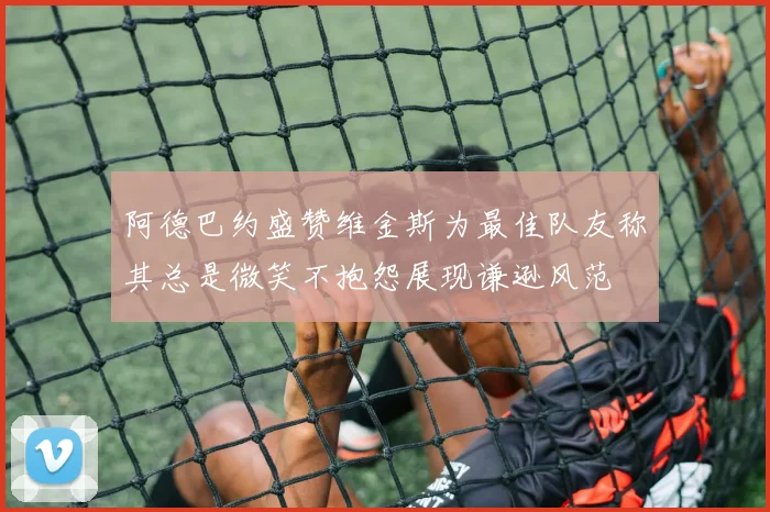 阿德巴约盛赞维金斯为最佳队友称其总是微笑不抱怨展现谦逊风范