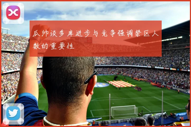 瓜帅谈多库进步与竞争强调禁区人数的重要性