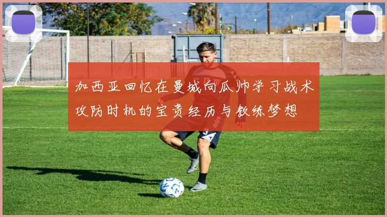 加西亚回忆在曼城向瓜帅学习战术攻防时机的宝贵经历与教练梦想