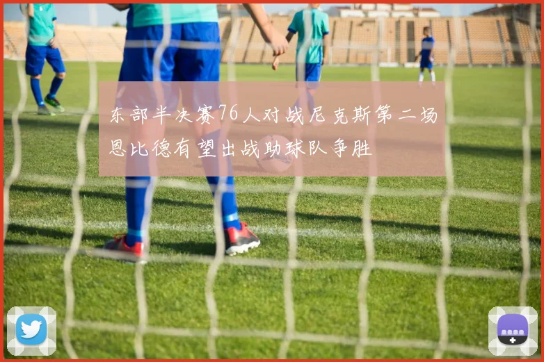 东部半决赛76人对战尼克斯第二场恩比德有望出战助球队争胜