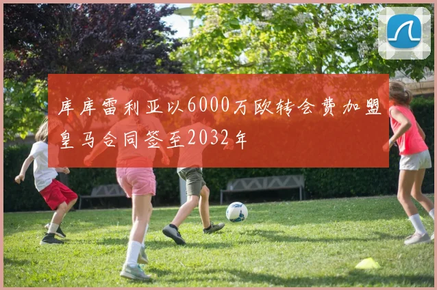 库库雷利亚以6000万欧转会费加盟皇马合同签至2032年