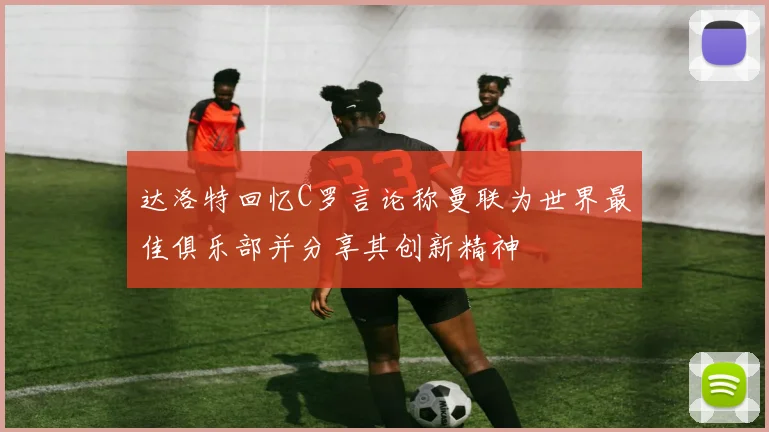 达洛特回忆C罗言论称曼联为世界最佳俱乐部并分享其创新精神