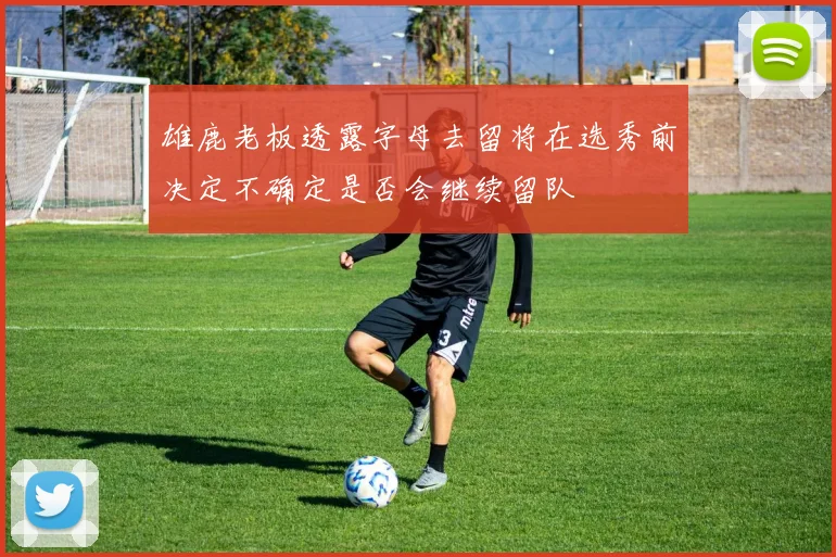 雄鹿老板透露字母去留将在选秀前决定不确定是否会继续留队
